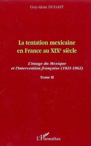 La tentation mexicaine en France au XIXe siècle : l'image du Mexique et l'intervention française (1821-1862). Vol. 2. Le mythe mexicain et le courant interventionniste - Guy-Alain Dugast