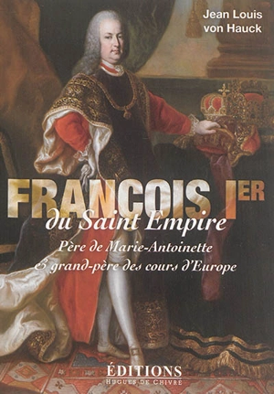 François Ier du Saint Empire : père de Marie-Antoinette et grand-père des cours d'Europe - Jean-Louis Von Hauck