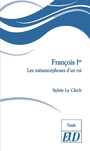 François Ier : les métamorphoses d'un roi - Sylvie Le Clech-Charton