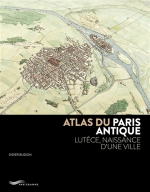 Atlas du Paris antique : Lutèce, naissance d'une ville - Didier Busson