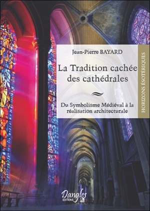 La tradition cachée des cathédrales : du symbolisme médiéval à la réalisation architecturale - Jean-Pierre Bayard