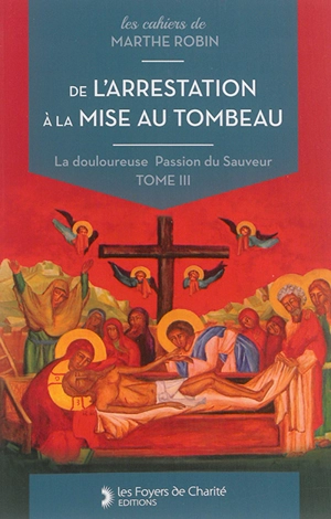 La douloureuse Passion du Sauveur. Vol. 3. De l'arrestation à la mise au tombeau : cahiers 11 à 14 - Marthe Robin