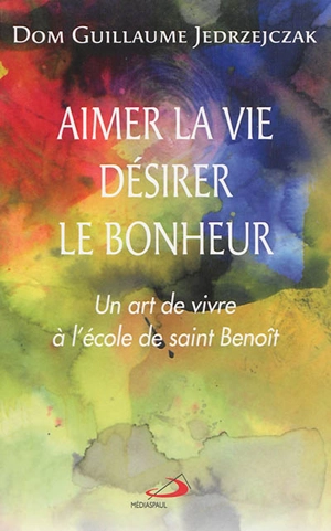 Aimer la vie, désirer le bonheur : un art de vivre à l'école de saint Benoît - Guillaume Jedrzejczak