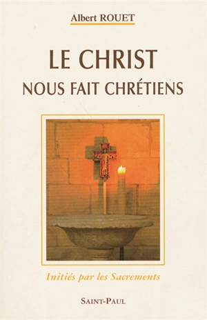 Le Christ nous fait chrétiens : initiés par les Sacrements - Albert Rouet