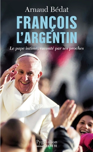François l'Argentin : le pape intime, raconté par ses proches - Arnaud Bédat
