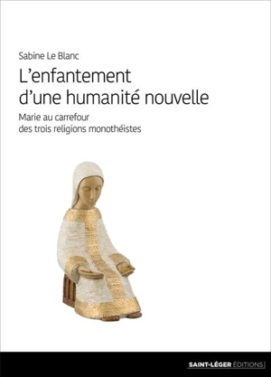 L'enfantement d'une humanité nouvelle : Marie au carrefour des trois religions monothéistes - Sabine Le Blanc