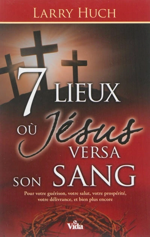 7 lieux où Jésus versa son sang : pour votre guérison, votre salut, votre prospérité, votre délivrance, et bien plus encore - Larry Huch