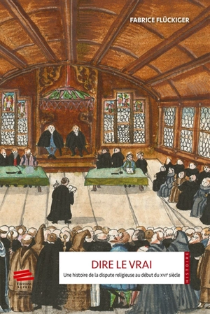 Dire le vrai : une histoire de la dispute religieuse au début du XVIe siècle : ancienne Confédération hélvétique, 1523-1536 - Fabrice Flückiger