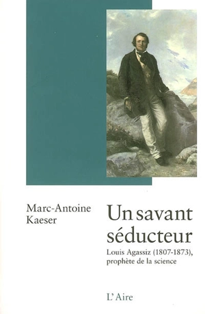 Un savant séducteur : Louis Agassiz (1807-1873) : prophète de la science - Marc-Antoine Kaeser