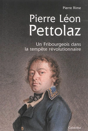 Pierre Léon Pettolaz, 1765-1811 : un Fribourgeois dans la tempête révolutionnaire - Pierre Rime