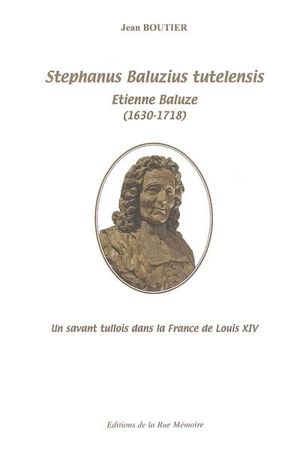 Stephanus Baluzius tutelensis : Etienne Baluze (1630-1717) : un savant tullois dans la France de Louis XIV - Jean Boutier