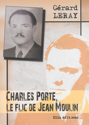 Charles Porte, le flic de Jean Moulin : récit historique : entretien (fictif) de Charles Porte avec Christian Ossola - Gérard Leray