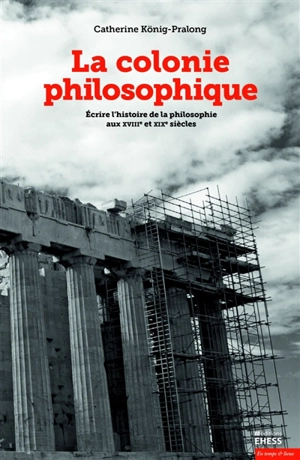 La colonie philosophique : écrire l'histoire de la philosophie aux XVIIIe et XIXe siècles - Catherine König-Pralong