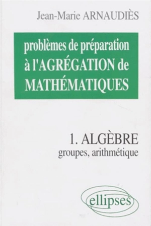 Problèmes de préparation à l'agrégation de mathématiques. Vol. 1. Algèbre : groupes, arithmétique - Jean-Marie Arnaudiès