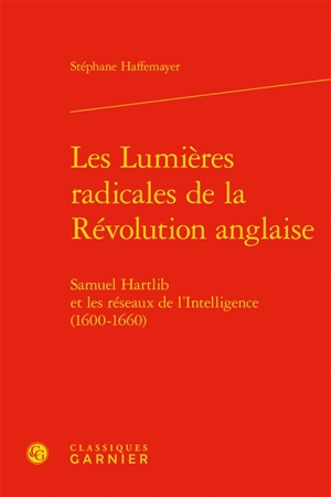 Les lumières radicales de la Révolution anglaise : Samuel Hartlib et les réseaux de l'Intelligence (1600-1660) - Stéphane Haffemayer