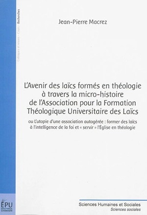 L'avenir des laïcs formés en théologie à travers la micro-histoire de l'Association pour la formation théologique universitaire des laïcs ou L'utopie d'une association autogérée : former des laïcs à l'intelligence de la foi et servir l'Eglise en théo - Jean-Pierre Macrez