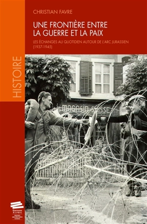 Une frontière entre la guerre et la paix : les échanges au quotidien autour de l'Arc jurassien : 1937-1945 - Christian Favre