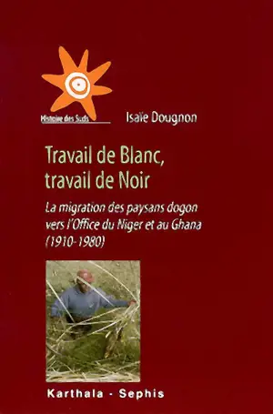 Travail de Blanc, travail de Noir : la migration des paysans dogon vers l'Office du Niger et au Ghana, 1910-1980 - Isaïe Dougnon