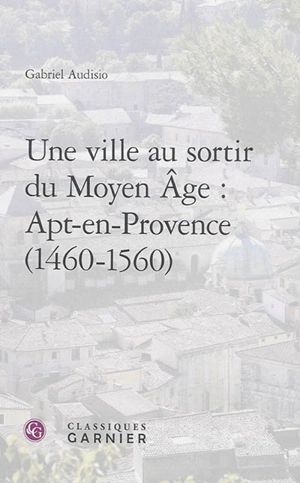 Une ville au sortir du Moyen Age : Apt-en-Provence : 1460-1560 - Gabriel Audisio