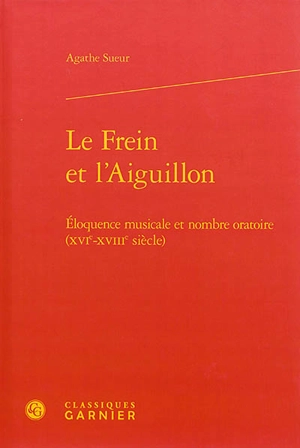 Le frein et l'aiguillon : éloquence musicale et nombre oratoire (XVIe-XVIIIe siècle) - Agathe Sueur