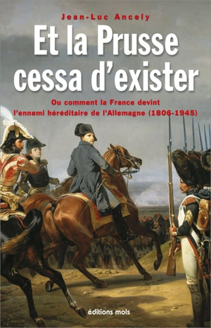 Et la Prusse cessa d’exister ou Comment la France devint l’ennemi héréditaire de l’Allemagne (1806-1945) : essai - Jean-Luc Ancely