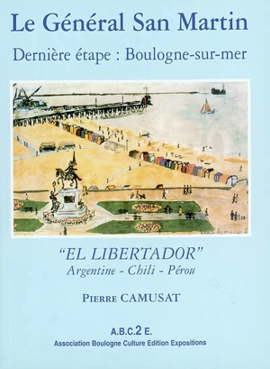 Le général San Martin : dernière étape, Boulogne-sur-Mer : el libertador, Argentine, Chili, Pérou - Pierre Camusat