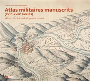 Atlas militaires manuscrits (XVIIe-XVIIIe siècles) : villes et territoires des ingénieurs du roi - Emilie d' Orgeix