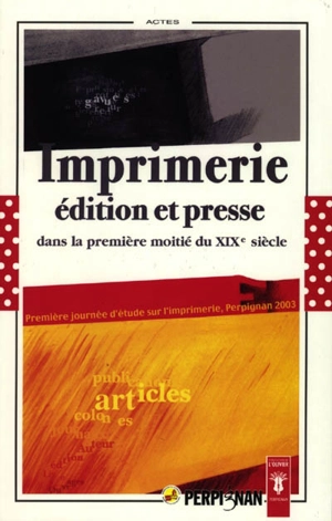 Imprimerie, édition et presse dans la première moitié du XIXe siècle : actes de la première Journée d'étude sur l'imprimerie - Journée d'étude sur l'imprimerie (1 ; 2003 ; Perpignan)