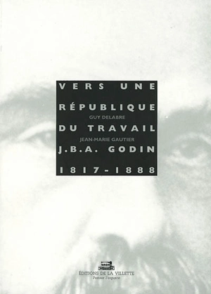 Vers une république du travail : Jean Baptiste André Godin, 1817-1888 - Guy Delabre