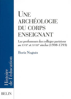 Une archéologie du corps enseignant : les professeurs des collèges parisiens aux XVIIe et XVIIIe siècles (1598-1793) - Boris Noguès