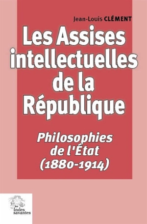 Les assises intellectuelles de la République. Vol. 1. Philosophies de l'Etat (1880-1914) - Jean-Louis Clément