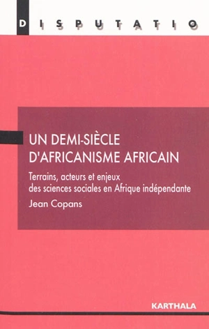 Un demi-siècle d'africanisme africain : terrains, acteurs et enjeux des sciences sociales en Afrique indépendante - Jean Copans