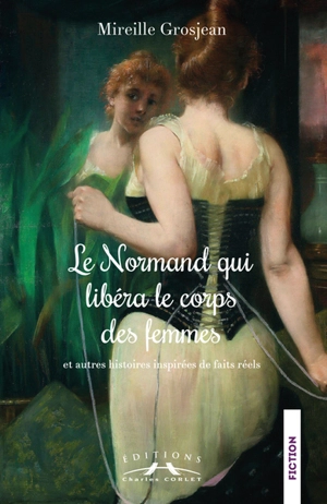 Le Normand qui libéra le corps des femmes : et autres histoires inspirées de faits réels - Mireille Grosjean