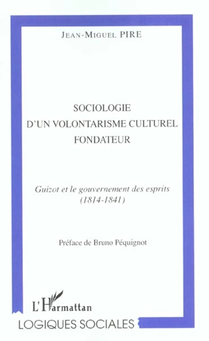 Sociologie d'un volontarisme culturel fondateur : Guizot et le gouvernement des esprits (1814-1841) - Jean-Miguel Pire