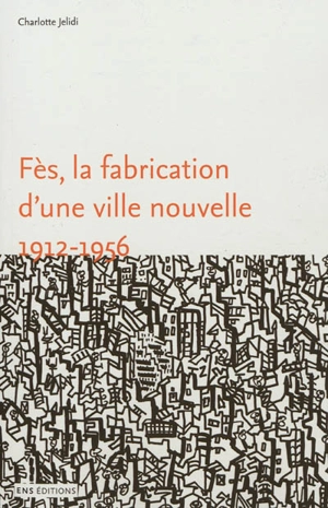 Fès, la fabrication d'une ville nouvelle, 1912-1956 - Charlotte Mus