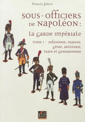 Sous-officiers de Napoléon : la garde impériale. Vol. 1. Infanterie, marine, génie, artillerie, train et gendarmerie - Francis Jolivet