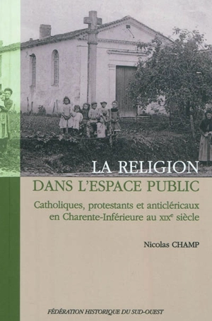 La religion dans l'espace public : catholiques, protestants et anticléricaux en Charente-Inférieure au XIXe siècle - Nicolas Champ