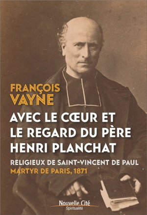 Avec le coeur et le regard du père Henri Planchat : religieux de Saint-Vincent de Paul, martyr de Paris, 1871 - François Vayne