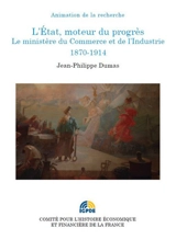 L'Etat, moteur du progrès : le ministère du Commerce et de l'Industrie, 1870-1914 - Jean-Philippe Dumas