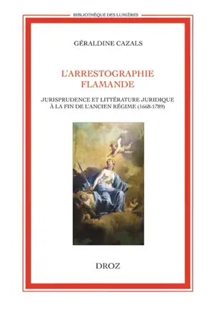 L'arrestographie flamande : jurisprudence et littérature juridique à la fin de l'Ancien Régime, 1668-1789 - Géraldine Cazals