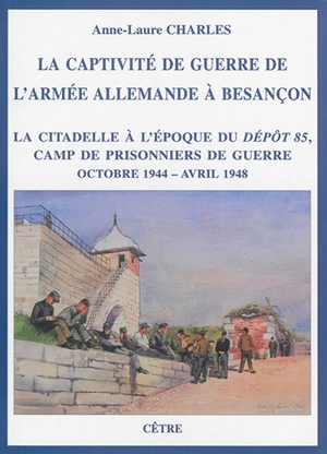 La captivité de guerre de l'armée allemande à Besançon : la citadelle à l'époque du Dépôt 85, camp de prisonniers de guerre : octobre 1944-avril 1948 - Anne-Laure Charles