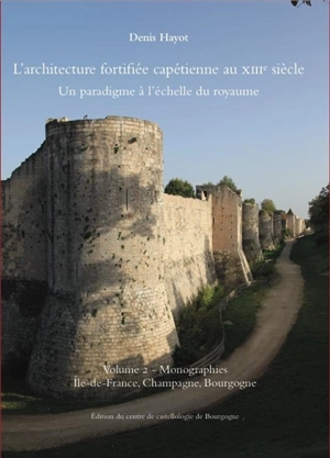 L'architecture fortifiée capétienne au XIIIe siècle : un paradigme à l'échelle du royaume. Vol. 2. Monographies : Ile-de-France, Champagne, Bourgogne - Denis Hayot