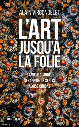 L'art jusqu'à la folie : Camille Claudel, Séraphine de Senlis, Aloïse Corbaz - Alain Vircondelet