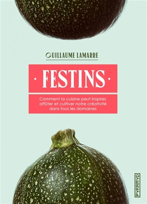 Festins : comment la cuisine peut inspirer, affûter et cultiver notre créativité dans tous les domaines - Guillaume Lamarre