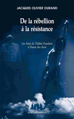 De la rébellion à la résistance : les Amis du théâtre populaire à l'heure des choix - Jacques Olivier Durand