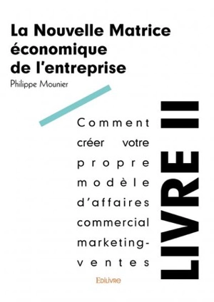 La nouvelle matrice économique de l'entreprise. Vol. 2. Comment créer votre propre modèle d'affaires commercial marketing-ventes - Philippe Mounier