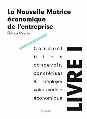 La nouvelle matrice économique de l'entreprise. Vol. 1. Comment bien concevoir, concrétiser & déployer votre modèle économique : tous les principes d'existence économique - Philippe Mounier