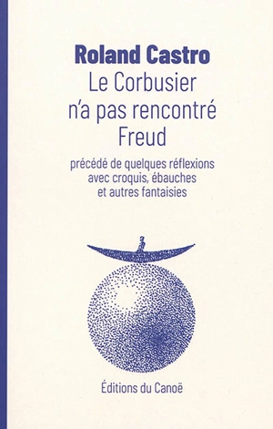 Le Corbusier n'a pas rencontré Freud. Quelques réflexions avec croquis, ébauches et autres fantaisies - Roland Castro