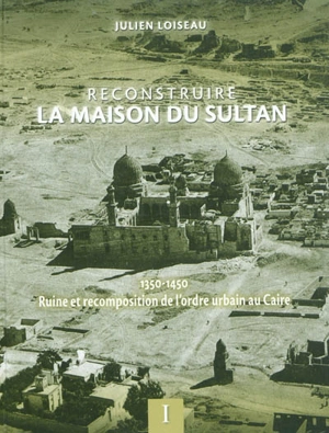 Reconstruire la maison du Sultan : 1350-1450, ruine et recomposition de l'ordre urbain au Caire - Julien Loiseau