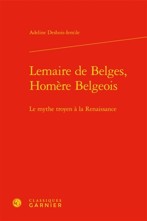 Lemaire de Belges, Homère belgeois : le mythe troyen à la Renaissance - Adeline Desbois-Ientile